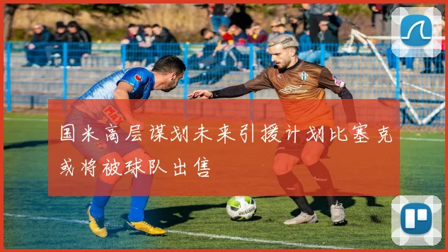 国米高层谋划未来引援计划比塞克或将被球队出售