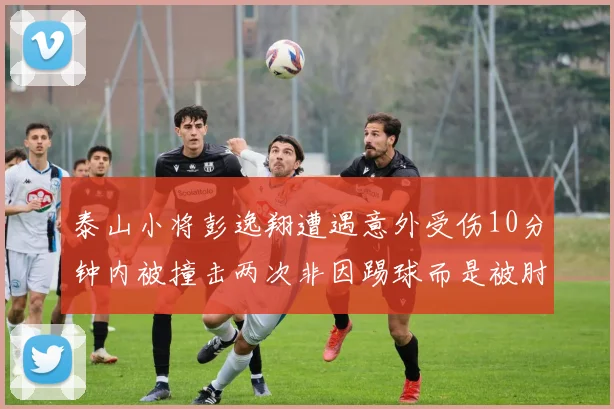 泰山小将彭逸翔遭遇意外受伤10分钟内被撞击两次非因踢球而是被肘击