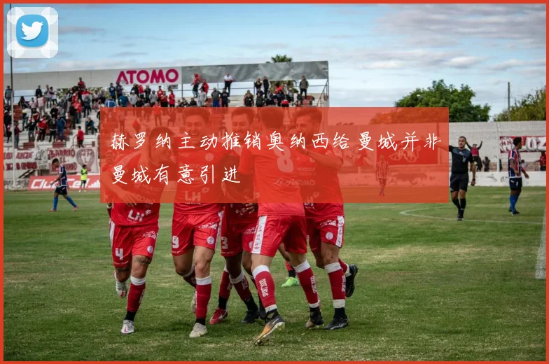 赫罗纳主动推销奥纳西给曼城并非曼城有意引进