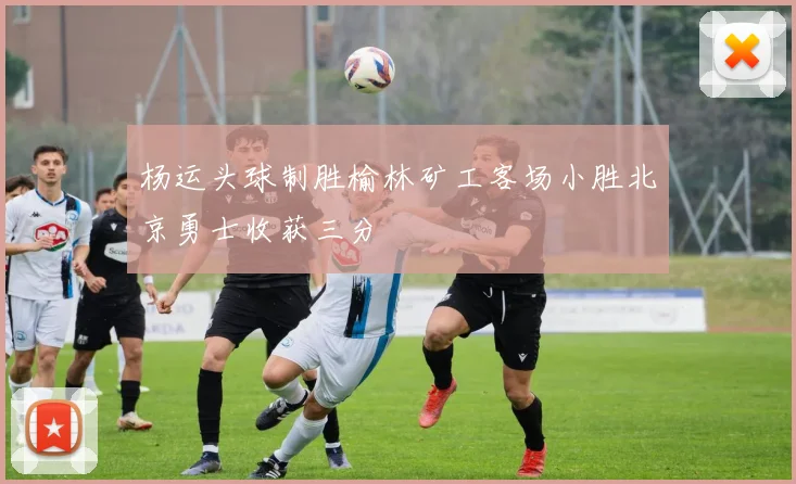杨运头球制胜榆林矿工客场小胜北京勇士收获三分