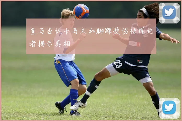 皇马否认卡马文加脚踝受伤传闻记者揭示真相