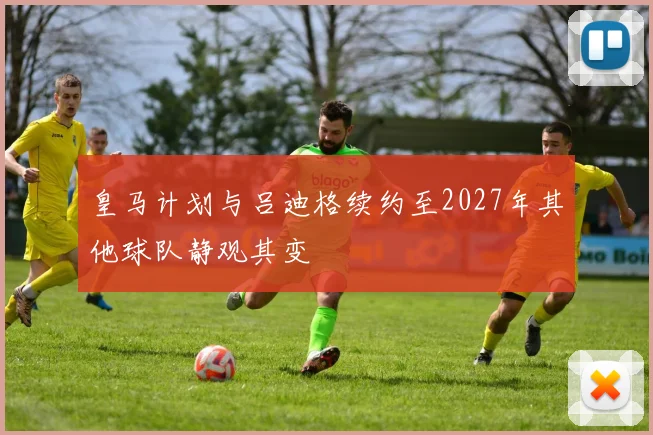 皇马计划与吕迪格续约至2027年其他球队静观其变