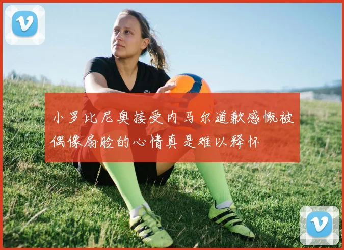 小罗比尼奥接受内马尔道歉感慨被偶像扇脸的心情真是难以释怀