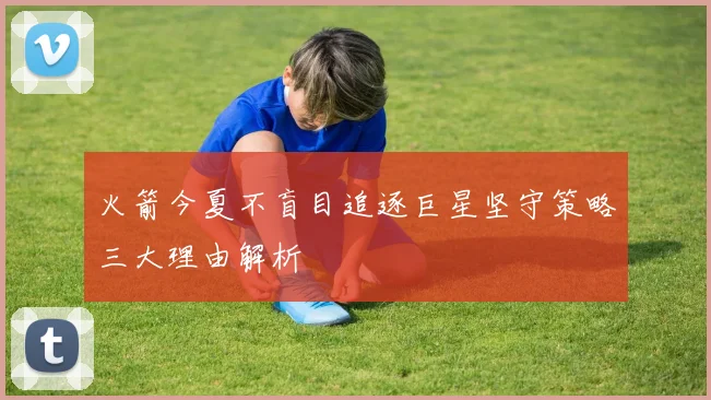 火箭今夏不盲目追逐巨星坚守策略三大理由解析