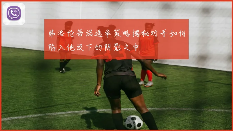 弗洛伦蒂诺选举策略揭秘对手如何陷入他设下的阴影之中
