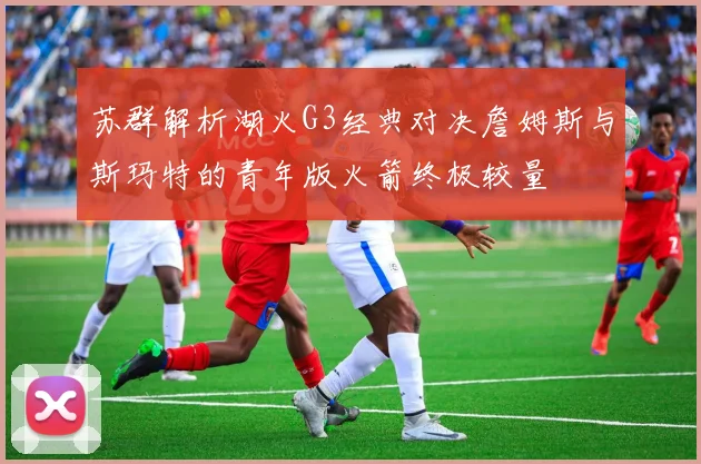 苏群解析湖火G3经典对决詹姆斯与斯玛特的青年版火箭终极较量
