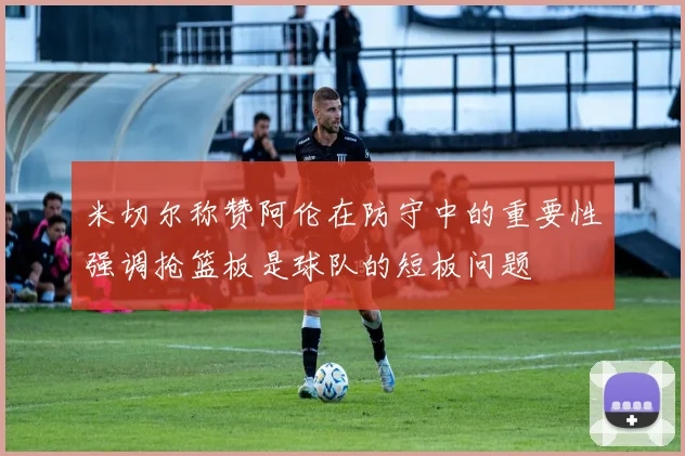 米切尔称赞阿伦在防守中的重要性强调抢篮板是球队的短板问题