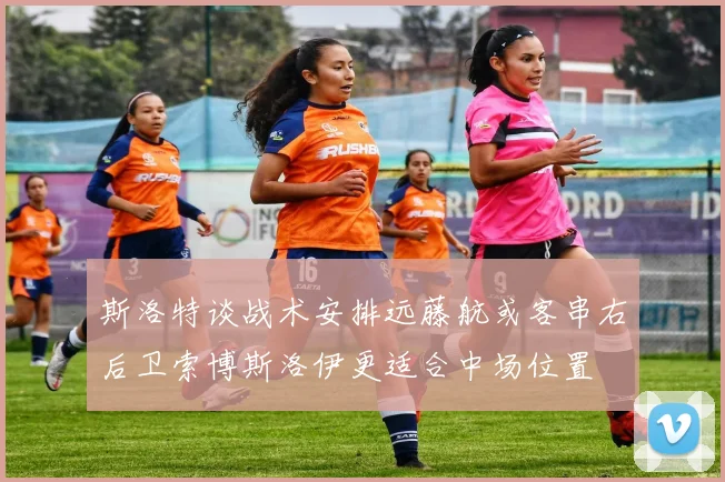 斯洛特谈战术安排远藤航或客串右后卫索博斯洛伊更适合中场位置