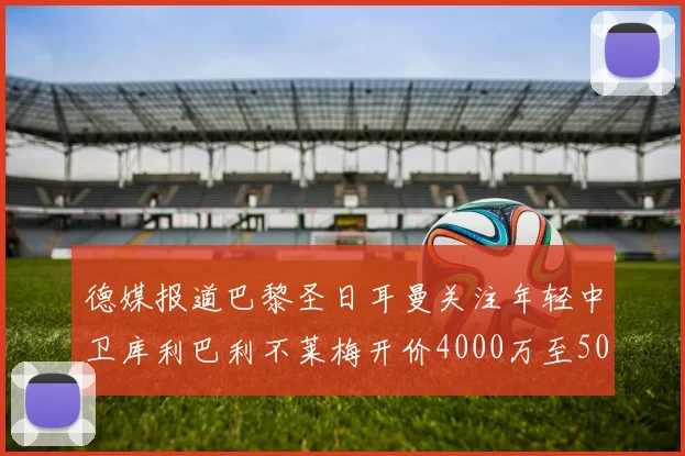 德媒报道巴黎圣日耳曼关注年轻中卫库利巴利不莱梅开价4000万至5000万欧元