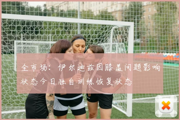 全市场：伊尔迪兹因膝盖问题影响状态今日独自训练恢复状态