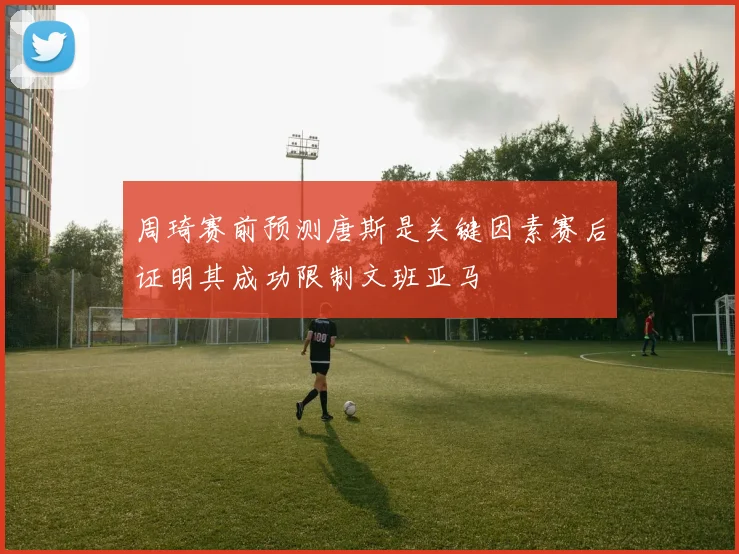 周琦赛前预测唐斯是关键因素赛后证明其成功限制文班亚马