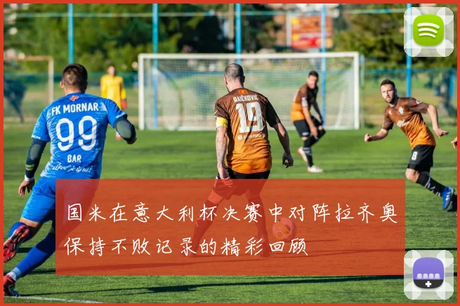 国米在意大利杯决赛中对阵拉齐奥保持不败记录的精彩回顾